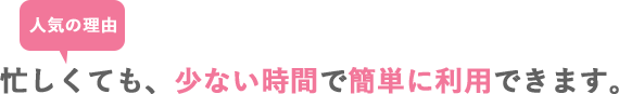 忙しくても少ない時間で簡単に利用できます